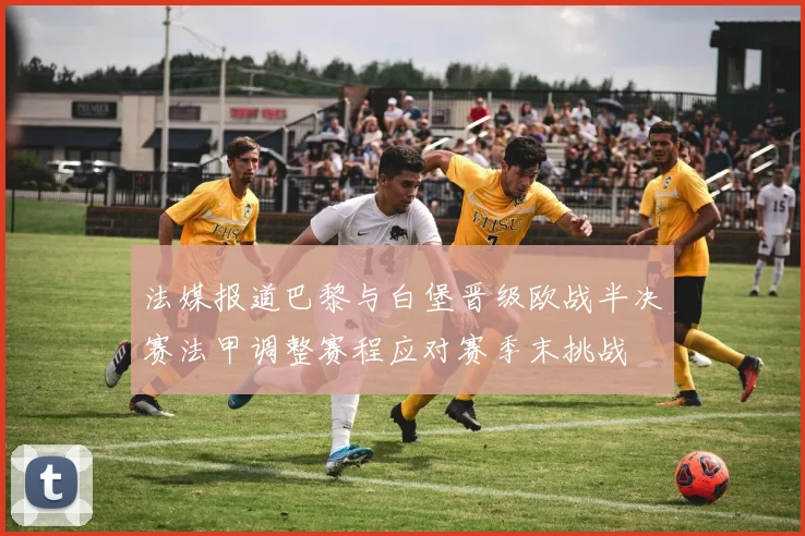 法媒报道巴黎与白堡晋级欧战半决赛法甲调整赛程应对赛季末挑战