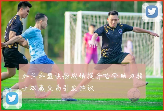 加兰加盟快船战绩提升哈登助力骑士双赢交易引发热议