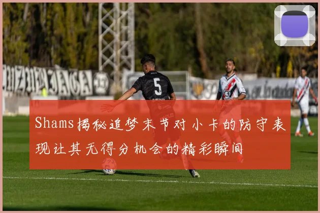 Shams揭秘追梦末节对小卡的防守表现让其无得分机会的精彩瞬间