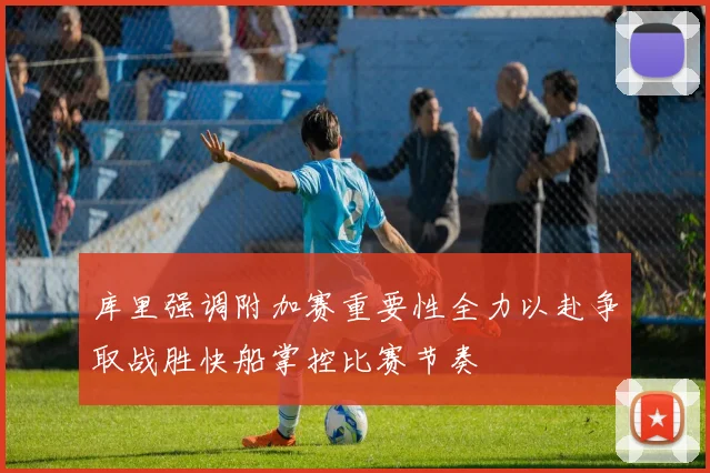 库里强调附加赛重要性全力以赴争取战胜快船掌控比赛节奏