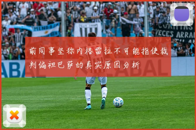 前同事坚称内格雷拉不可能指使裁判偏袒巴萨的真实原因分析