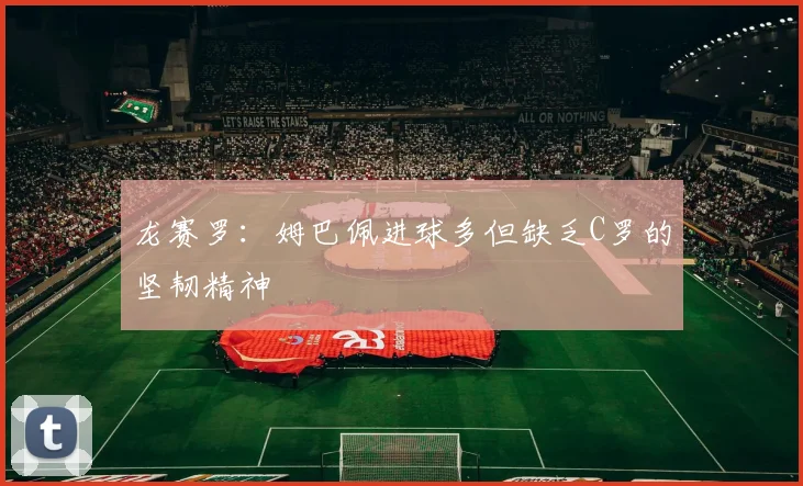 龙赛罗：姆巴佩进球多但缺乏C罗的坚韧精神