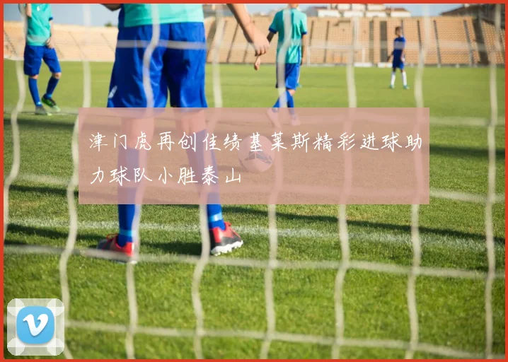 津门虎再创佳绩基莱斯精彩进球助力球队小胜泰山