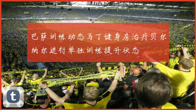巴萨训练动态马丁健身房治疗贝尔纳尔进行单独训练提升状态