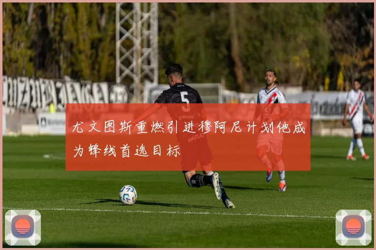 尤文图斯重燃引进穆阿尼计划他成为锋线首选目标