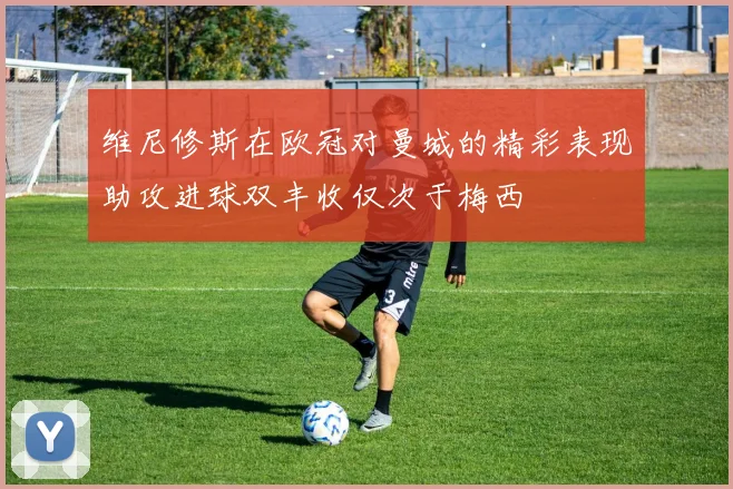 维尼修斯在欧冠对曼城的精彩表现助攻进球双丰收仅次于梅西