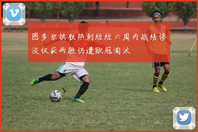 图多尔执教热刺短短六周内战绩惨淡仅获两胜仍遭欧冠淘汰