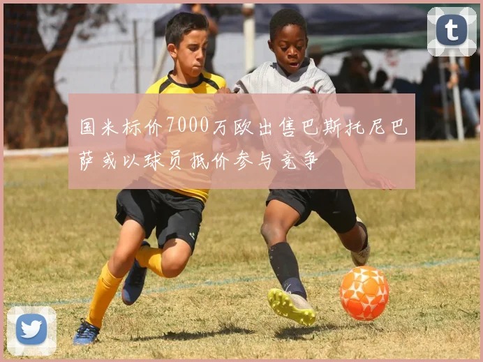 国米标价7000万欧出售巴斯托尼巴萨或以球员抵价参与竞争