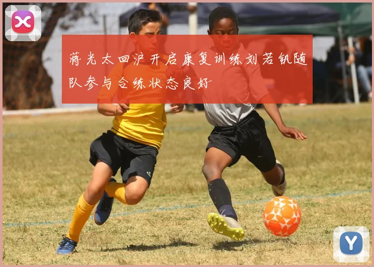蒋光太回沪开启康复训练刘若钒随队参与合练状态良好