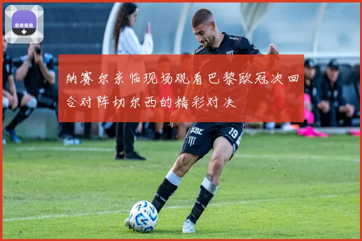 纳赛尔亲临现场观看巴黎欧冠次回合对阵切尔西的精彩对决