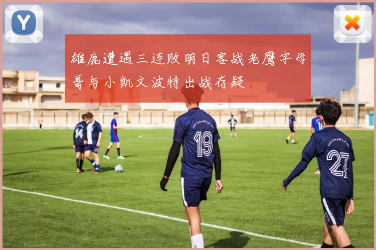 雄鹿遭遇三连败明日客战老鹰字母哥与小凯文波特出战存疑