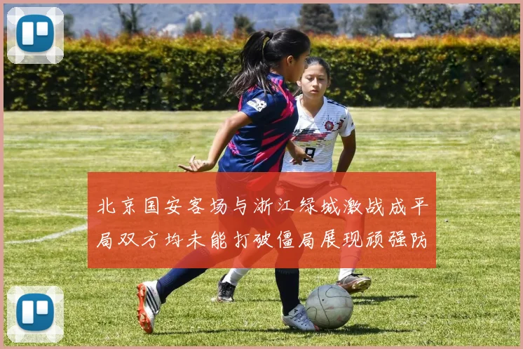 北京国安客场与浙江绿城激战成平局双方均未能打破僵局展现顽强防守实力